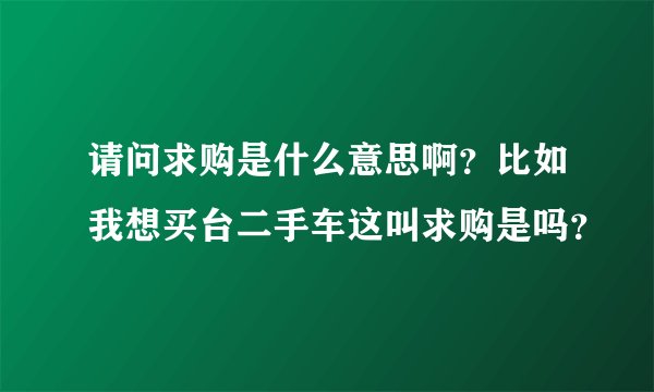 请问求购是什么意思啊？比如我想买台二手车这叫求购是吗？