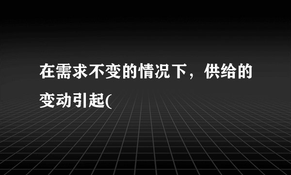 在需求不变的情况下，供给的变动引起(