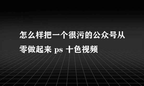 怎么样把一个很污的公众号从零做起来 ps 十色视频