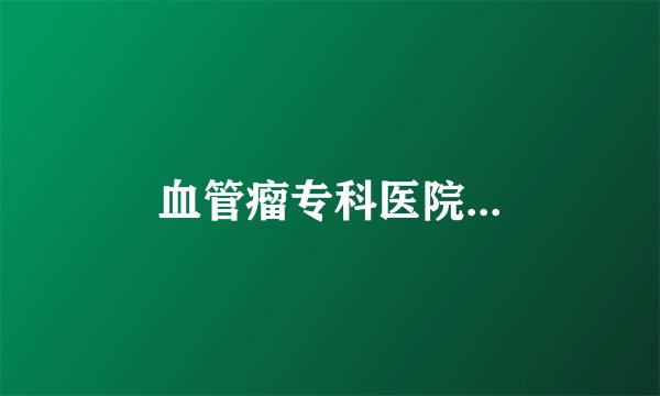 血管瘤专科医院...