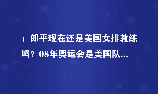 ；郎平现在还是美国女排教练吗？08年奥运会是美国队得冠吗？