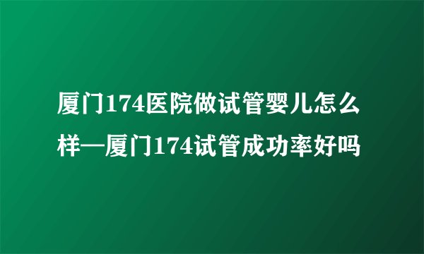 厦门174医院做试管婴儿怎么样—厦门174试管成功率好吗