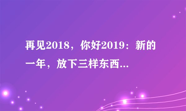 再见2018，你好2019：新的一年，放下三样东西，做好三件事情
