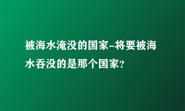 被海水淹没的国家-将要被海水吞没的是那个国家？