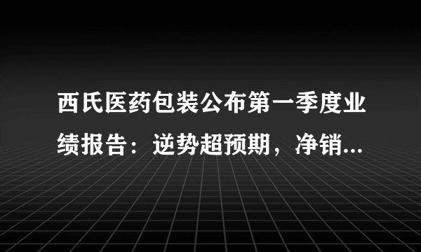 西氏医药包装公布第一季度业绩报告：逆势超预期，净销售额同比增10.8%