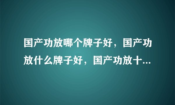 国产功放哪个牌子好，国产功放什么牌子好，国产功放十大品牌排名？国产功放哪几个品牌好