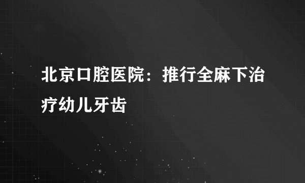 北京口腔医院：推行全麻下治疗幼儿牙齿
