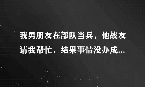 我男朋友在部队当兵，他战友请我帮忙，结果事情没办成还惹来麻烦，大家给出出主意该怎么办呢？