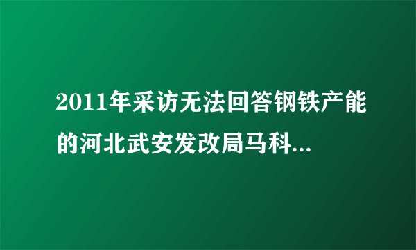 2011年采访无法回答钢铁产能的河北武安发改局马科长后来怎么样了？