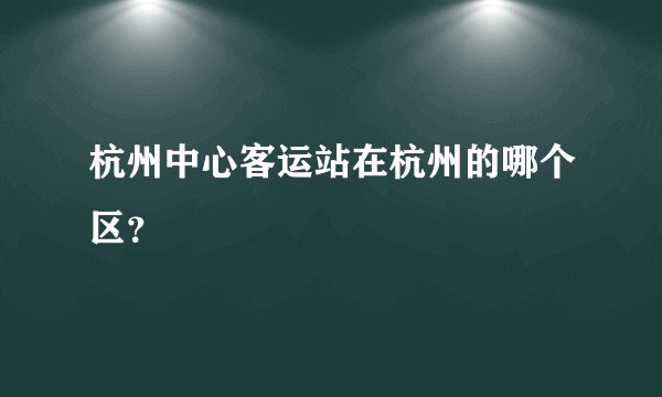 杭州中心客运站在杭州的哪个区？
