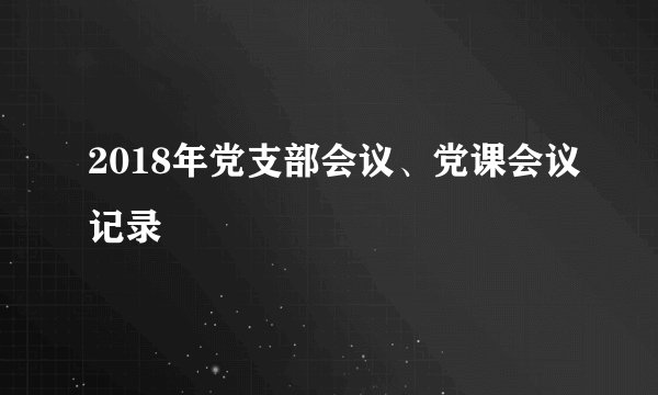 2018年党支部会议、党课会议记录