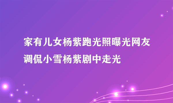 家有儿女杨紫跑光照曝光网友调侃小雪杨紫剧中走光