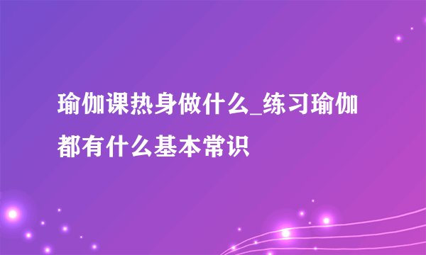 瑜伽课热身做什么_练习瑜伽都有什么基本常识