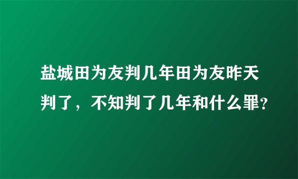 盐城田为友判几年田为友昨天判了，不知判了几年和什么罪？