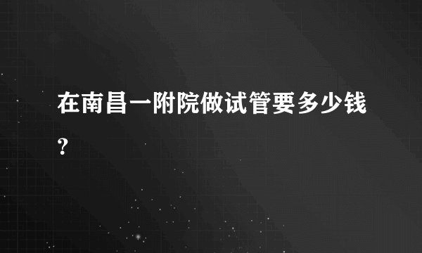 在南昌一附院做试管要多少钱？