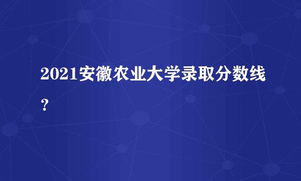 2021安徽农业大学录取分数线？