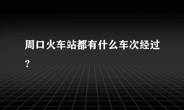 周口火车站都有什么车次经过？