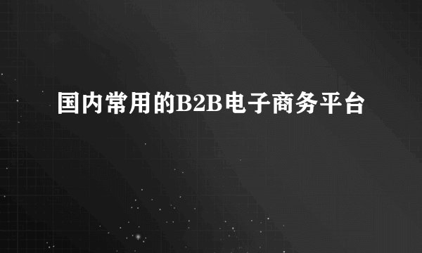 国内常用的B2B电子商务平台