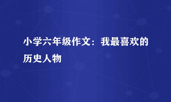 小学六年级作文：我最喜欢的历史人物