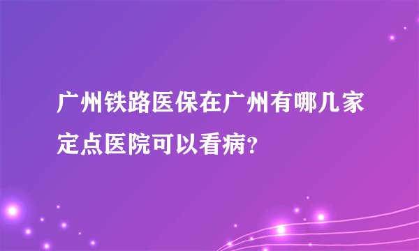 广州铁路医保在广州有哪几家定点医院可以看病？