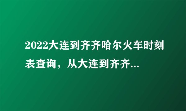 2022大连到齐齐哈尔火车时刻表查询，从大连到齐齐哈尔高铁火车最新消息