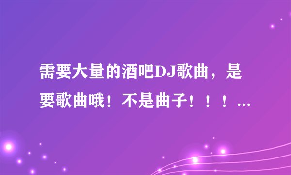 需要大量的酒吧DJ歌曲，是要歌曲哦！不是曲子！！！好听的。