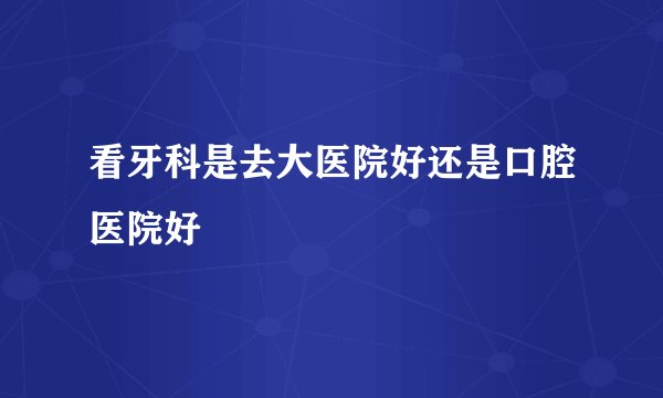 看牙科是去大医院好还是口腔医院好