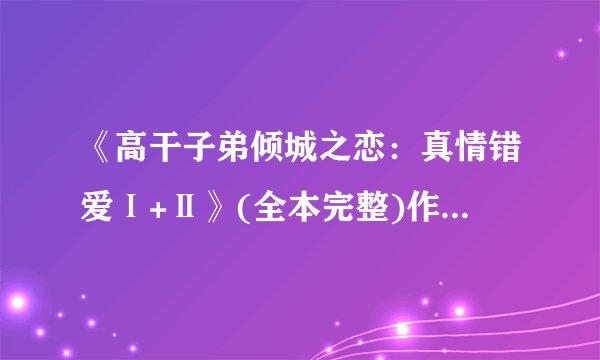 《高干子弟倾城之恋:真情错爱Ⅰ+Ⅱ》(全本完整)作者_碎不txt全集下载