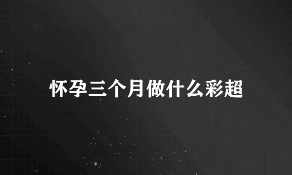 怀孕三个月做什么彩超
