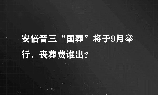 安倍晋三“国葬”将于9月举行，丧葬费谁出？