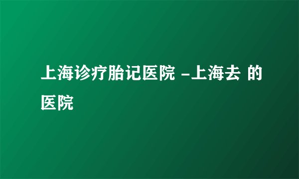 上海诊疗胎记医院 -上海去 的医院