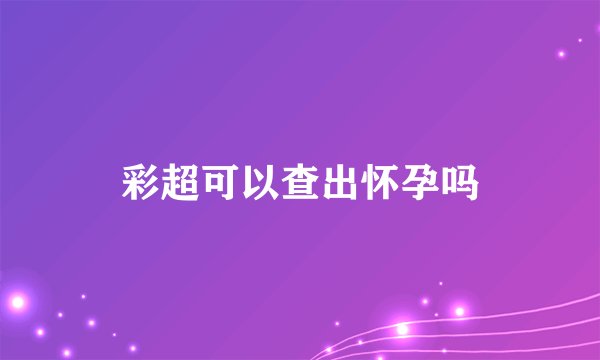 彩超可以查出怀孕吗