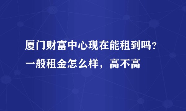厦门财富中心现在能租到吗？一般租金怎么样，高不高