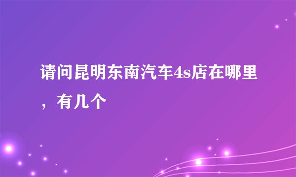 请问昆明东南汽车4s店在哪里，有几个