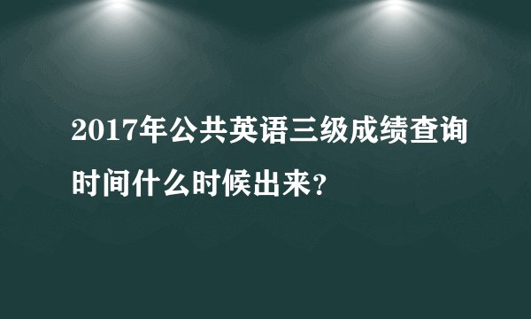 2017年公共英语三级成绩查询时间什么时候出来？