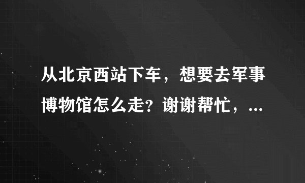 从北京西站下车，想要去军事博物馆怎么走？谢谢帮忙，详细一点