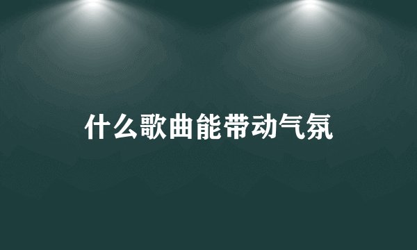 什么歌曲能带动气氛