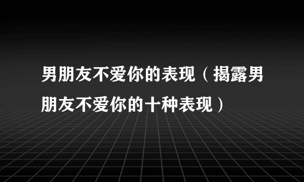 男朋友不爱你的表现（揭露男朋友不爱你的十种表现）