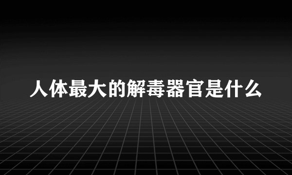 人体最大的解毒器官是什么
