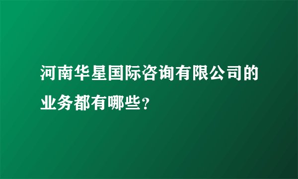 河南华星国际咨询有限公司的业务都有哪些？