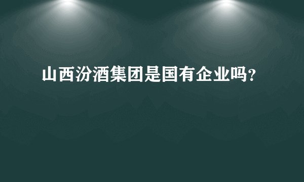 山西汾酒集团是国有企业吗?