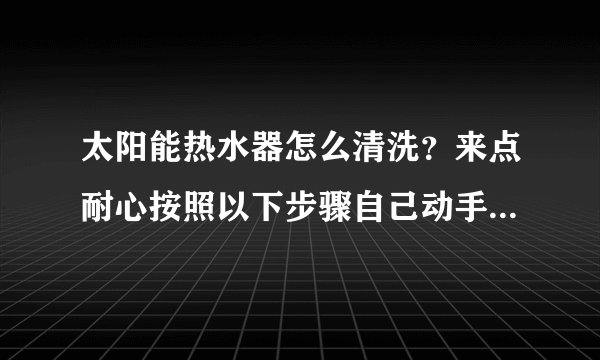 太阳能热水器怎么清洗？来点耐心按照以下步骤自己动手清洗更彻底