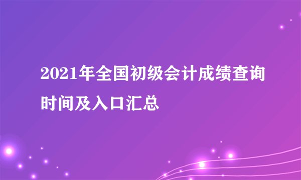 2021年全国初级会计成绩查询时间及入口汇总