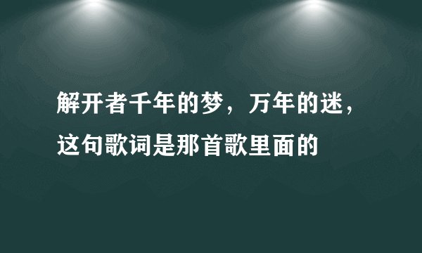 解开者千年的梦，万年的迷，这句歌词是那首歌里面的
