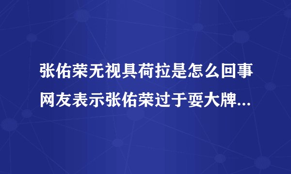 张佑荣无视具荷拉是怎么回事网友表示张佑荣过于耍大牌_张佑荣无视具荷拉