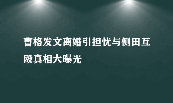 曹格发文离婚引担忧与侧田互殴真相大曝光