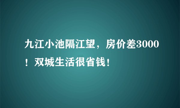 九江小池隔江望，房价差3000！双城生活很省钱！