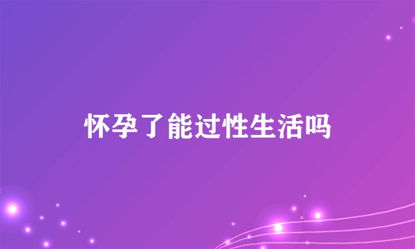怀孕了能过性生活吗