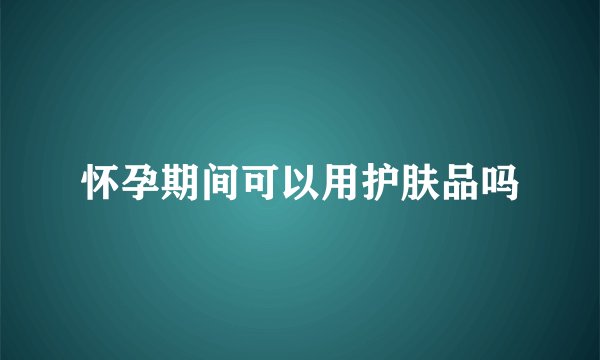 怀孕期间可以用护肤品吗