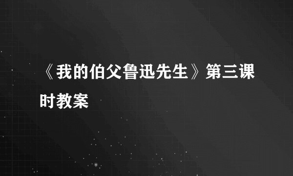《我的伯父鲁迅先生》第三课时教案